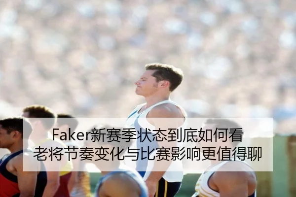 Faker新赛季状态到底如何看 老将节奏变化与比赛影响更值得聊